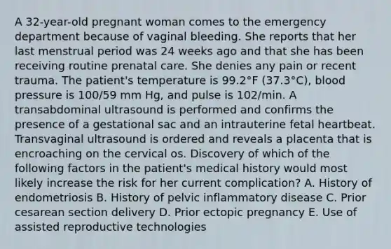 A 32-year-old pregnant woman comes to the emergency department because of vaginal bleeding. She reports that her last menstrual period was 24 weeks ago and that she has been receiving routine prenatal care. She denies any pain or recent trauma. The patient's temperature is 99.2°F (37.3°C), blood pressure is 100/59 mm Hg, and pulse is 102/min. A transabdominal ultrasound is performed and confirms the presence of a gestational sac and an intrauterine fetal heartbeat. Transvaginal ultrasound is ordered and reveals a placenta that is encroaching on the cervical os. Discovery of which of the following factors in the patient's medical history would most likely increase the risk for her current complication? A. History of endometriosis B. History of pelvic inflammatory disease C. Prior cesarean section delivery D. Prior ectopic pregnancy E. Use of assisted reproductive technologies