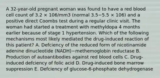 A 32-year-old pregnant woman was found to have a red blood cell count of 3.2 × 106/mm3 (normal 3.5−5.5 × 106) and a positive direct Coombs test during a regular clinic visit. The woman had started a treatment with methyldopa 4 months earlier because of stage 1 hypertension. Which of the following mechanisms most likely mediated the drug-induced reaction of this patient? A. Defciency of the reduced form of nicotinamide adenine dinucleotide (NADH)−methemoglobin reductase B. Production of autoantibodies against red blood cells C. Drug-induced defciency of folic acid D. Drug-induced bone marrow suppression E. Defciency of glucose-6-phosphate dehydrogenase