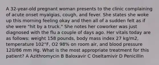 A 32-year-old pregnant woman presents to the clinic complaining of acute onset myalgias, cough, and fever. She states she woke up this morning feeling okay and then all of a sudden felt as if she were "hit by a truck." She notes her coworker was just diagnosed with the flu a couple of days ago. Her vitals today are as follows: weight 158 pounds, body mass index 27 kg/m2, temperature 102°F, O2 98% on room air, and blood pressure 120/86 mm Hg. What is the most appropriate treatment for this patient? A Azithromycin B Baloxavir C Oseltamivir D Penicillin