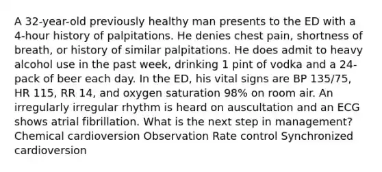 A 32-year-old previously healthy man presents to the ED with a 4-hour history of palpitations. He denies chest pain, shortness of breath, or history of similar palpitations. He does admit to heavy alcohol use in the past week, drinking 1 pint of vodka and a 24-pack of beer each day. In the ED, his vital signs are BP 135/75, HR 115, RR 14, and oxygen saturation 98% on room air. An irregularly irregular rhythm is heard on auscultation and an ECG shows atrial fibrillation. What is the next step in management? Chemical cardioversion Observation Rate control Synchronized cardioversion