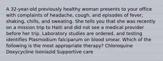 A 32-year-old previously healthy woman presents to your office with complaints of headache, cough, and episodes of fever, shaking, chills, and sweating. She tells you that she was recently on a mission trip to Haiti and did not see a medical provider before her trip. Laboratory studies are ordered, and testing identifies Plasmodium falciparum on blood smear. Which of the following is the most appropriate therapy? Chloroquine Doxycycline Isoniazid Supportive care