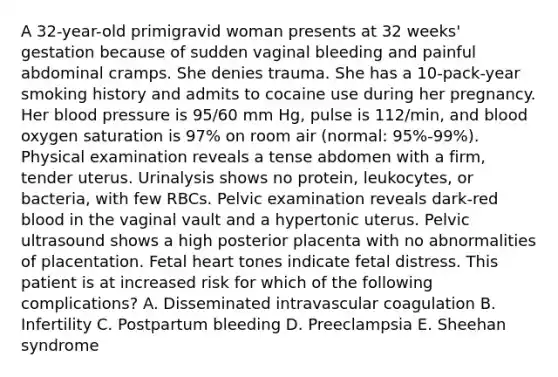 A 32-year-old primigravid woman presents at 32 weeks' gestation because of sudden vaginal bleeding and painful abdominal cramps. She denies trauma. She has a 10-pack-year smoking history and admits to cocaine use during her pregnancy. Her blood pressure is 95/60 mm Hg, pulse is 112/min, and blood oxygen saturation is 97% on room air (normal: 95%-99%). Physical examination reveals a tense abdomen with a firm, tender uterus. Urinalysis shows no protein, leukocytes, or bacteria, with few RBCs. Pelvic examination reveals dark-red blood in the vaginal vault and a hypertonic uterus. Pelvic ultrasound shows a high posterior placenta with no abnormalities of placentation. Fetal heart tones indicate fetal distress. This patient is at increased risk for which of the following complications? A. Disseminated intravascular coagulation B. Infertility C. Postpartum bleeding D. Preeclampsia E. Sheehan syndrome