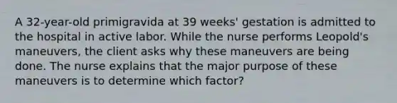 A 32-year-old primigravida at 39 weeks' gestation is admitted to the hospital in active labor. While the nurse performs Leopold's maneuvers, the client asks why these maneuvers are being done. The nurse explains that the major purpose of these maneuvers is to determine which factor?