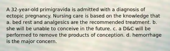 A 32-year-old primigravida is admitted with a diagnosis of ectopic pregnancy. Nursing care is based on the knowledge that a. bed rest and analgesics are the recommended treatment. b. she will be unable to conceive in the future. c. a D&C will be performed to remove the products of conception. d. hemorrhage is the major concern.