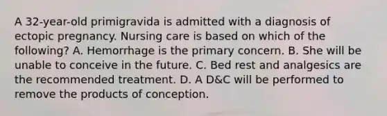 A 32-year-old primigravida is admitted with a diagnosis of ectopic pregnancy. Nursing care is based on which of the following? A. Hemorrhage is the primary concern. B. She will be unable to conceive in the future. C. Bed rest and analgesics are the recommended treatment. D. A D&C will be performed to remove the products of conception.