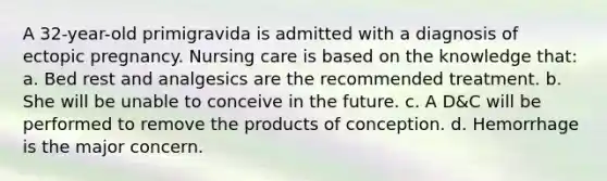 A 32-year-old primigravida is admitted with a diagnosis of ectopic pregnancy. Nursing care is based on the knowledge that: a. Bed rest and analgesics are the recommended treatment. b. She will be unable to conceive in the future. c. A D&C will be performed to remove the products of conception. d. Hemorrhage is the major concern.