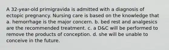 A 32-year-old primigravida is admitted with a diagnosis of ectopic pregnancy. Nursing care is based on the knowledge that a. hemorrhage is the major concern. b. bed rest and analgesics are the recommended treatment. c. a D&C will be performed to remove the products of conception. d. she will be unable to conceive in the future.