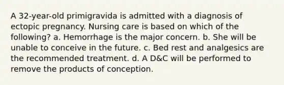 A 32-year-old primigravida is admitted with a diagnosis of ectopic pregnancy. Nursing care is based on which of the following? a. Hemorrhage is the major concern. b. She will be unable to conceive in the future. c. Bed rest and analgesics are the recommended treatment. d. A D&C will be performed to remove the products of conception.