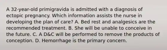 A 32-year-old primigravida is admitted with a diagnosis of ectopic pregnancy. Which information assists the nurse in developing the plan of care? A. Bed rest and analgesics are the recommended treatment. B. She will be unable to conceive in the future. C. A D&C will be performed to remove the products of conception. D. Hemorrhage is the primary concern.