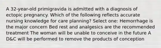 A 32-year-old primigravida is admitted with a diagnosis of ectopic pregnancy. Which of the following reflects accurate nursing knowledge for care planning? Select one: Hemorrhage is the major concern Bed rest and analgesics are the recommended treatment The woman will be unable to conceive in the future A D&C will be performed to remove the products of conception