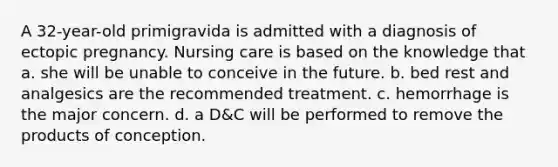 A 32-year-old primigravida is admitted with a diagnosis of ectopic pregnancy. Nursing care is based on the knowledge that a. she will be unable to conceive in the future. b. bed rest and analgesics are the recommended treatment. c. hemorrhage is the major concern. d. a D&C will be performed to remove the products of conception.
