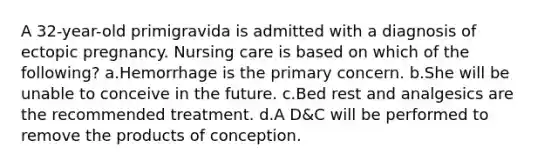 A 32-year-old primigravida is admitted with a diagnosis of ectopic pregnancy. Nursing care is based on which of the following? a.Hemorrhage is the primary concern. b.She will be unable to conceive in the future. c.Bed rest and analgesics are the recommended treatment. d.A D&C will be performed to remove the products of conception.