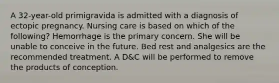 A 32-year-old primigravida is admitted with a diagnosis of ectopic pregnancy. Nursing care is based on which of the following? Hemorrhage is the primary concern. She will be unable to conceive in the future. Bed rest and analgesics are the recommended treatment. A D&C will be performed to remove the products of conception.