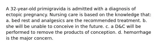 A 32-year-old primigravida is admitted with a diagnosis of ectopic pregnancy. Nursing care is based on the knowledge that: a. bed rest and analgesics are the recommended treatment. b. she will be unable to conceive in the future. c. a D&C will be performed to remove the products of conception. d. hemorrhage is the major concern.