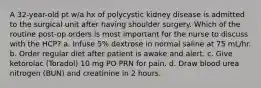 A 32-year-old pt w/a hx of polycystic kidney disease is admitted to the surgical unit after having shoulder surgery. Which of the routine post-op orders is most important for the nurse to discuss with the HCP? a. Infuse 5% dextrose in normal saline at 75 mL/hr. b. Order regular diet after patient is awake and alert. c. Give ketorolac (Toradol) 10 mg PO PRN for pain. d. Draw blood urea nitrogen (BUN) and creatinine in 2 hours.