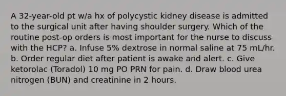 A 32-year-old pt w/a hx of polycystic kidney disease is admitted to the surgical unit after having shoulder surgery. Which of the routine post-op orders is most important for the nurse to discuss with the HCP? a. Infuse 5% dextrose in normal saline at 75 mL/hr. b. Order regular diet after patient is awake and alert. c. Give ketorolac (Toradol) 10 mg PO PRN for pain. d. Draw blood urea nitrogen (BUN) and creatinine in 2 hours.