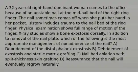 A 32-year-old right-hand-dominant woman comes to the office because of an unstable nail at the mid-nail bed of the right ring finger. The nail sometimes comes off when she puts her hand in her pocket. History includes trauma to the nail bed of the ring finger. Physical examination shows full range of motion of the finger. X-ray studies show a bone exostosis dorsally. In addition to removal of the nail plate, which of the following is the most appropriate management of nonadherence of the nail? A) Debridement of the distal phalanx exostosis B) Debridement of exostosis and sterile matrix grafting C) Nail bed ablation with split-thickness skin grafting D) Reassurance that the nail will eventually regrow naturally