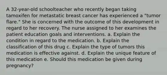 A 32-year-old schoolteacher who recently began taking tamoxifen for metastatic breast cancer has experienced a "tumor flare." She is concerned with the outcome of this development in regard to her recovery. The nurse assigned to her examines the patient education goals and interventions. a. Explain the condition in regard to the medication. b. Explain the classification of this drug c. Explain the type of tumors this medication is effective against. d. Explain the unique feature of this medication e. Should this medication be given during pregnancy?