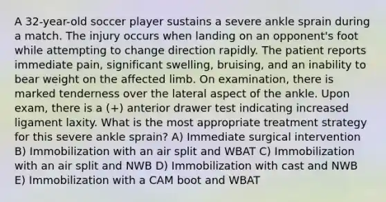 A 32-year-old soccer player sustains a severe ankle sprain during a match. The injury occurs when landing on an opponent's foot while attempting to change direction rapidly. The patient reports immediate pain, significant swelling, bruising, and an inability to bear weight on the affected limb. On examination, there is marked tenderness over the lateral aspect of the ankle. Upon exam, there is a (+) anterior drawer test indicating increased ligament laxity. What is the most appropriate treatment strategy for this severe ankle sprain? A) Immediate surgical intervention B) Immobilization with an air split and WBAT C) Immobilization with an air split and NWB D) Immobilization with cast and NWB E) Immobilization with a CAM boot and WBAT