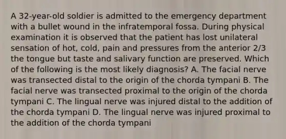 A 32-year-old soldier is admitted to the emergency department with a bullet wound in the infratemporal fossa. During physical examination it is observed that the patient has lost unilateral sensation of hot, cold, pain and pressures from the anterior 2/3 the tongue but taste and salivary function are preserved. Which of the following is the most likely diagnosis? A. The facial nerve was transected distal to the origin of the chorda tympani B. The facial nerve was transected proximal to the origin of the chorda tympani C. The lingual nerve was injured distal to the addition of the chorda tympani D. The lingual nerve was injured proximal to the addition of the chorda tympani