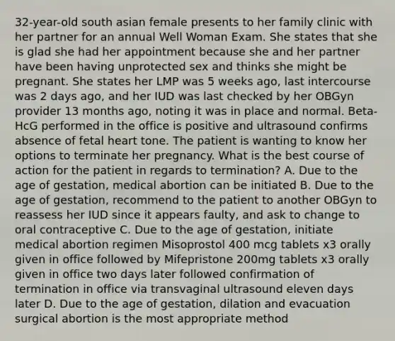 32-year-old south asian female presents to her family clinic with her partner for an annual Well Woman Exam. She states that she is glad she had her appointment because she and her partner have been having unprotected sex and thinks she might be pregnant. She states her LMP was 5 weeks ago, last intercourse was 2 days ago, and her IUD was last checked by her OBGyn provider 13 months ago, noting it was in place and normal. Beta-HcG performed in the office is positive and ultrasound confirms absence of fetal heart tone. The patient is wanting to know her options to terminate her pregnancy. What is the best course of action for the patient in regards to termination? A. Due to the age of gestation, medical abortion can be initiated B. Due to the age of gestation, recommend to the patient to another OBGyn to reassess her IUD since it appears faulty, and ask to change to oral contraceptive C. Due to the age of gestation, initiate medical abortion regimen Misoprostol 400 mcg tablets x3 orally given in office followed by Mifepristone 200mg tablets x3 orally given in office two days later followed confirmation of termination in office via transvaginal ultrasound eleven days later D. Due to the age of gestation, dilation and evacuation surgical abortion is the most appropriate method