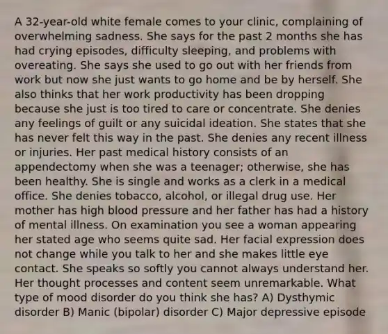 A 32-year-old white female comes to your clinic, complaining of overwhelming sadness. She says for the past 2 months she has had crying episodes, difficulty sleeping, and problems with overeating. She says she used to go out with her friends from work but now she just wants to go home and be by herself. She also thinks that her work productivity has been dropping because she just is too tired to care or concentrate. She denies any feelings of guilt or any suicidal ideation. She states that she has never felt this way in the past. She denies any recent illness or injuries. Her past medical history consists of an appendectomy when she was a teenager; otherwise, she has been healthy. She is single and works as a clerk in a medical office. She denies tobacco, alcohol, or illegal drug use. Her mother has high blood pressure and her father has had a history of mental illness. On examination you see a woman appearing her stated age who seems quite sad. Her facial expression does not change while you talk to her and she makes little eye contact. She speaks so softly you cannot always understand her. Her thought processes and content seem unremarkable. What type of mood disorder do you think she has? A) Dysthymic disorder B) Manic (bipolar) disorder C) Major depressive episode