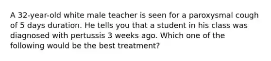 A 32-year-old white male teacher is seen for a paroxysmal cough of 5 days duration. He tells you that a student in his class was diagnosed with pertussis 3 weeks ago. Which one of the following would be the best treatment?