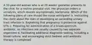 A 32-year-old woman who is at 29 weeks' gestation presents to the clinic for a routine prenatal visit. Her physician orders a urinalysis, which reveals asymptomatic bacteriuria. Which of the following plans of care should the nurse anticipate? a. Instructing the client about the risks of developing an ascending urinary tract infection b. Explaining that pregnancy is protective against UTIs c. Preparing for administration of a broad-spectrum antibiotic, as infections are usually caused by two separate organisms d. Facilitating additional diagnostic testing, including a blood culture, and encouraging strict bedrest until antibiotic therapy is completed