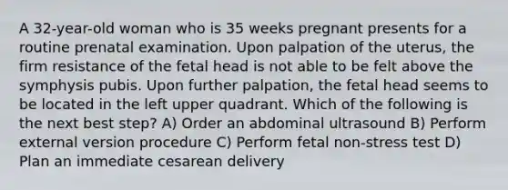 A 32-year-old woman who is 35 weeks pregnant presents for a routine prenatal examination. Upon palpation of the uterus, the firm resistance of the fetal head is not able to be felt above the symphysis pubis. Upon further palpation, the fetal head seems to be located in the left upper quadrant. Which of the following is the next best step? A) Order an abdominal ultrasound B) Perform external version procedure C) Perform fetal non-stress test D) Plan an immediate cesarean delivery