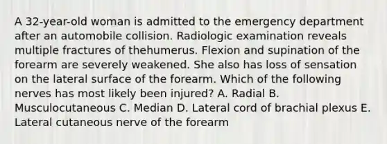 A 32-year-old woman is admitted to the emergency department after an automobile collision. Radiologic examination reveals multiple fractures of thehumerus. Flexion and supination of the forearm are severely weakened. She also has loss of sensation on the lateral surface of the forearm. Which of the following nerves has most likely been injured? A. Radial B. Musculocutaneous C. Median D. Lateral cord of brachial plexus E. Lateral cutaneous nerve of the forearm