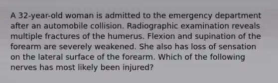 A 32-year-old woman is admitted to the emergency department after an automobile collision. Radiographic examination reveals multiple fractures of the humerus. Flexion and supination of the forearm are severely weakened. She also has loss of sensation on the lateral surface of the forearm. Which of the following nerves has most likely been injured?