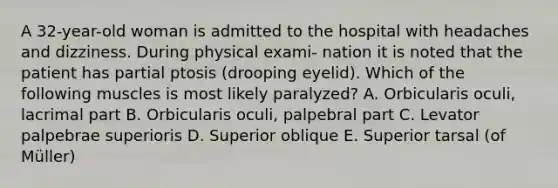 A 32-year-old woman is admitted to the hospital with headaches and dizziness. During physical exami- nation it is noted that the patient has partial ptosis (drooping eyelid). Which of the following muscles is most likely paralyzed? A. Orbicularis oculi, lacrimal part B. Orbicularis oculi, palpebral part C. Levator palpebrae superioris D. Superior oblique E. Superior tarsal (of Müller)