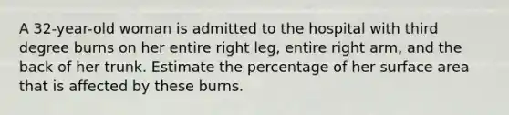 A 32-year-old woman is admitted to the hospital with third degree burns on her entire right leg, entire right arm, and the back of her trunk. Estimate the percentage of her surface area that is affected by these burns.