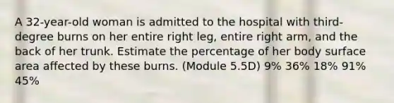 A 32-year-old woman is admitted to the hospital with third-degree burns on her entire right leg, entire right arm, and the back of her trunk. Estimate the percentage of her body <a href='https://www.questionai.com/knowledge/kEtsSAPENL-surface-area' class='anchor-knowledge'>surface area</a> affected by these burns. (Module 5.5D) 9% 36% 18% 91% 45%