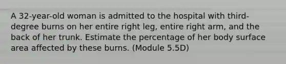 A 32-year-old woman is admitted to the hospital with third-degree burns on her entire right leg, entire right arm, and the back of her trunk. Estimate the percentage of her body surface area affected by these burns. (Module 5.5D)