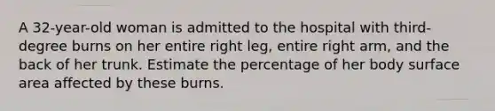 A 32-year-old woman is admitted to the hospital with third-degree burns on her entire right leg, entire right arm, and the back of her trunk. Estimate the percentage of her body surface area affected by these burns.