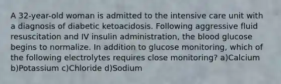 A 32-year-old woman is admitted to the intensive care unit with a diagnosis of diabetic ketoacidosis. Following aggressive fluid resuscitation and IV insulin administration, the blood glucose begins to normalize. In addition to glucose monitoring, which of the following electrolytes requires close monitoring? a)Calcium b)Potassium c)Chloride d)Sodium