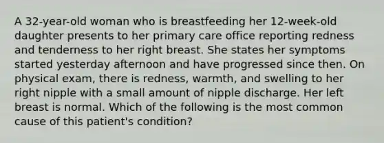 A 32-year-old woman who is breastfeeding her 12-week-old daughter presents to her primary care office reporting redness and tenderness to her right breast. She states her symptoms started yesterday afternoon and have progressed since then. On physical exam, there is redness, warmth, and swelling to her right nipple with a small amount of nipple discharge. Her left breast is normal. Which of the following is the most common cause of this patient's condition?