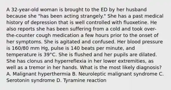 A 32-year-old woman is brought to the ED by her husband because she "has been acting strangely." She has a past medical history of depression that is well controlled with fluoxetine. He also reports she has been suffering from a cold and took over-the-counter cough medication a few hours prior to the onset of her symptoms. She is agitated and confused. Her blood pressure is 160/80 mm Hg, pulse is 140 beats per minute, and temperature is 39°C. She is flushed and her pupils are dilated. She has clonus and hyperreflexia in her lower extremities, as well as a tremor in her hands. What is the most likely diagnosis? A. Malignant hyperthermia B. Neuroleptic malignant syndrome C. Serotonin syndrome D. Tyramine reaction