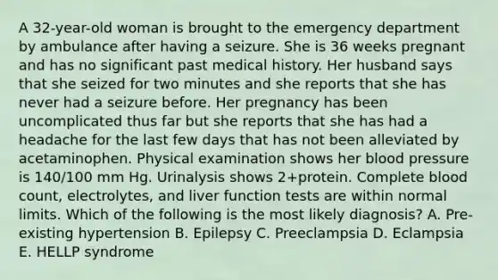 A 32-year-old woman is brought to the emergency department by ambulance after having a seizure. She is 36 weeks pregnant and has no significant past medical history. Her husband says that she seized for two minutes and she reports that she has never had a seizure before. Her pregnancy has been uncomplicated thus far but she reports that she has had a headache for the last few days that has not been alleviated by acetaminophen. Physical examination shows her blood pressure is 140/100 mm Hg. Urinalysis shows 2+protein. Complete blood count, electrolytes, and liver function tests are within normal limits. Which of the following is the most likely diagnosis? A. Pre-existing hypertension B. Epilepsy C. Preeclampsia D. Eclampsia E. HELLP syndrome