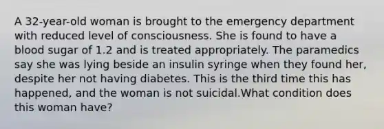 A 32-year-old woman is brought to the emergency department with reduced level of consciousness. She is found to have a blood sugar of 1.2 and is treated appropriately. The paramedics say she was lying beside an insulin syringe when they found her, despite her not having diabetes. This is the third time this has happened, and the woman is not suicidal.What condition does this woman have?