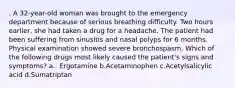 . A 32-year-old woman was brought to the emergency department because of serious breathing difficulty. Two hours earlier, she had taken a drug for a headache. The patient had been suffering from sinusitis and nasal polyps for 6 months. Physical examination showed severe bronchospasm. Which of the following drugs most likely caused the patient's signs and symptoms? a.. Ergotamine b.Acetaminophen c.Acetylsalicylic acid d.Sumatriptan