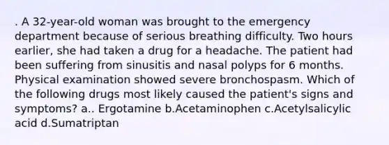 . A 32-year-old woman was brought to the emergency department because of serious breathing difficulty. Two hours earlier, she had taken a drug for a headache. The patient had been suffering from sinusitis and nasal polyps for 6 months. Physical examination showed severe bronchospasm. Which of the following drugs most likely caused the patient's signs and symptoms? a.. Ergotamine b.Acetaminophen c.Acetylsalicylic acid d.Sumatriptan