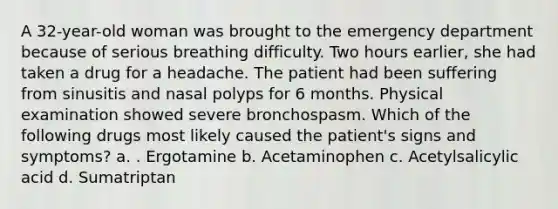 A 32-year-old woman was brought to the emergency department because of serious breathing difficulty. Two hours earlier, she had taken a drug for a headache. The patient had been suffering from sinusitis and nasal polyps for 6 months. Physical examination showed severe bronchospasm. Which of the following drugs most likely caused the patient's signs and symptoms? a. . Ergotamine b. Acetaminophen c. Acetylsalicylic acid d. Sumatriptan