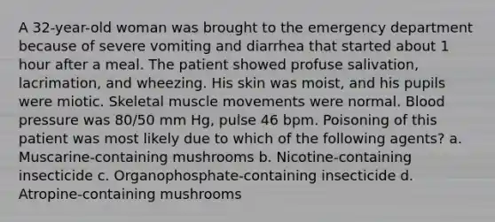 A 32-year-old woman was brought to the emergency department because of severe vomiting and diarrhea that started about 1 hour after a meal. The patient showed profuse salivation, lacrimation, and wheezing. His skin was moist, and his pupils were miotic. Skeletal muscle movements were normal. Blood pressure was 80/50 mm Hg, pulse 46 bpm. Poisoning of this patient was most likely due to which of the following agents? a. Muscarine-containing mushrooms b. Nicotine-containing insecticide c. Organophosphate-containing insecticide d. Atropine-containing mushrooms