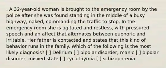 . A 32-year-old woman is brought to the emergency room by the police after she was found standing in the middle of a busy highway, naked, commanding the traffic to stop. In the emergency room she is agitated and restless, with pressured speech and an affect that alternates between euphoric and irritable. Her father is contacted and states that this kind of behavior runs in the family. Which of the following is the most likely diagnosis? [ ] Delirium [ ] bipolar disorder, manic [ ] bipolar disorder, misxed state [ ] cyclothymia [ ] schizophrenia