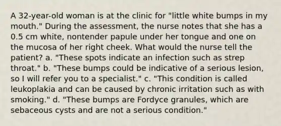 A 32-year-old woman is at the clinic for "little white bumps in my mouth." During the assessment, the nurse notes that she has a 0.5 cm white, nontender papule under her tongue and one on the mucosa of her right cheek. What would the nurse tell the patient? a. "These spots indicate an infection such as strep throat." b. "These bumps could be indicative of a serious lesion, so I will refer you to a specialist." c. "This condition is called leukoplakia and can be caused by chronic irritation such as with smoking." d. "These bumps are Fordyce granules, which are sebaceous cysts and are not a serious condition."