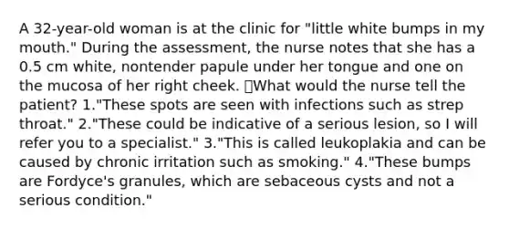 A 32-year-old woman is at the clinic for "little white bumps in my mouth." During the assessment, the nurse notes that she has a 0.5 cm white, nontender papule under her tongue and one on the mucosa of her right cheek. What would the nurse tell the patient? 1."These spots are seen with infections such as strep throat." 2."These could be indicative of a serious lesion, so I will refer you to a specialist." 3."This is called leukoplakia and can be caused by chronic irritation such as smoking." 4."These bumps are Fordyce's granules, which are sebaceous cysts and not a serious condition."