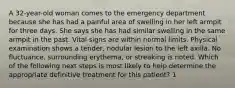 A 32-year-old woman comes to the emergency department because she has had a painful area of swelling in her left armpit for three days. She says she has had similar swelling in the same armpit in the past. Vital signs are within normal limits. Physical examination shows a tender, nodular lesion to the left axilla. No fluctuance, surrounding erythema, or streaking is noted. Which of the following next steps is most likely to help determine the appropriate definitive treatment for this patient? 1