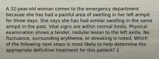 A 32-year-old woman comes to the emergency department because she has had a painful area of swelling in her left armpit for three days. She says she has had similar swelling in the same armpit in the past. Vital signs are within normal limits. Physical examination shows a tender, nodular lesion to the left axilla. No fluctuance, surrounding erythema, or streaking is noted. Which of the following next steps is most likely to help determine the appropriate definitive treatment for this patient? 1